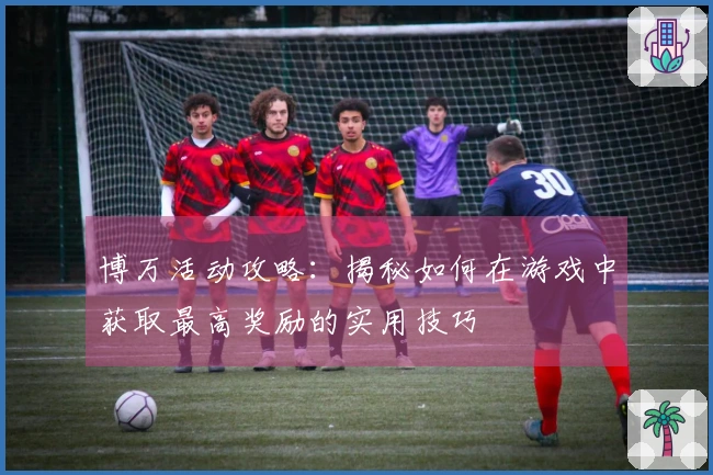 博万活动攻略：揭秘如何在游戏中获取最高奖励的实用技巧