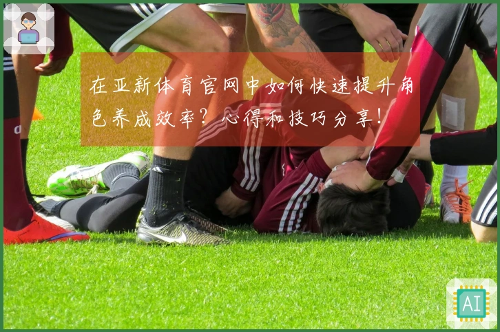 在亚新体育官网中如何快速提升角色养成效率？心得和技巧分享！